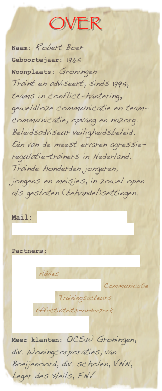          over
Naam: Robert Boer
Geboortejaar: 1965
Woonplaats: Groningen
Traint en adviseert, sinds 1995, teams in conflict-hantering, geweldloze communicatie en team-communicatie, opvang en nazorg. Beleidsadviseur veiligheidsbeleid.Eén van de meest ervaren agressie-regulatie-trainers in Nederland. Trainde honderden jongeren, jongens en meisjes, in zowel open als gesloten (behandel)settingen. 

Mail: robertboer@lycos.com
      info@robertboertraining.nl

Partners:
Orthopedagogisch Adviesbureau Bakker Advies                           Propaganda Vormgevers Communicatie      J. Veenstra Trainingsacteurs        Pionn Effectiviteits-onderzoek
Lindeboomtrainingen.
Meer klanten: OCSW Groningen, div. Woningcorporaties, van Boeijenoord, div. scholen, VNN, Leger des Heils, FNV
